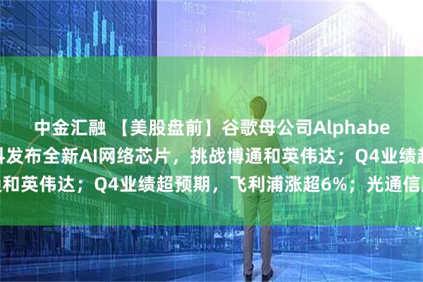 中金汇融 【美股盘前】谷歌母公司Alphabet拟发行百年债券；思科发布全新AI网络芯片，挑战博通和英伟达；Q4业绩超预期，飞利浦涨超6%；光通信股普涨