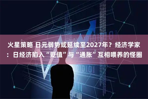 火星策略 日元弱势或延续至2027年？经济学家：日经济陷入“贬值”与“通胀”互相喂养的怪圈