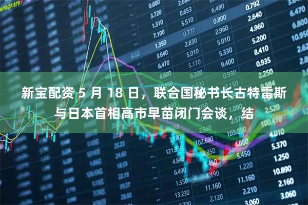 新宝配资 5 月 18 日，联合国秘书长古特雷斯与日本首相高市早苗闭门会谈，结