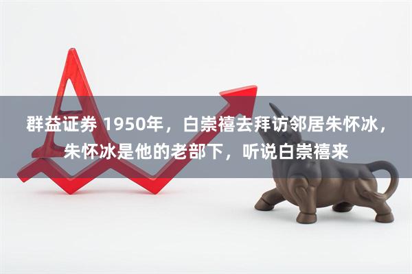 群益证券 1950年，白崇禧去拜访邻居朱怀冰，朱怀冰是他的老部下，听说白崇禧来