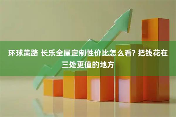 环球策路 长乐全屋定制性价比怎么看? 把钱花在三处更值的地方