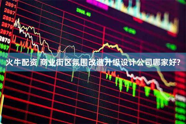 火牛配资 商业街区氛围改造升级设计公司哪家好?