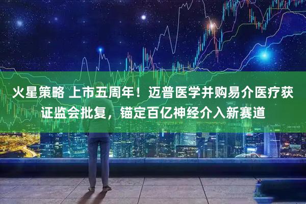 火星策略 上市五周年！迈普医学并购易介医疗获证监会批复，锚定百亿神经介入新赛道