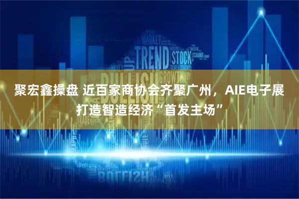 聚宏鑫操盘 近百家商协会齐聚广州，AIE电子展打造智造经济“首发主场”