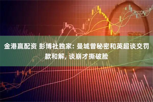 金港赢配资 彭博社独家: 曼城曾秘密和英超谈交罚款和解, 谈崩才撕破脸