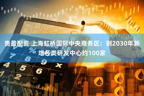 贵盈配资 上海虹桥国际中央商务区：到2030年新增各类研发中心约100家